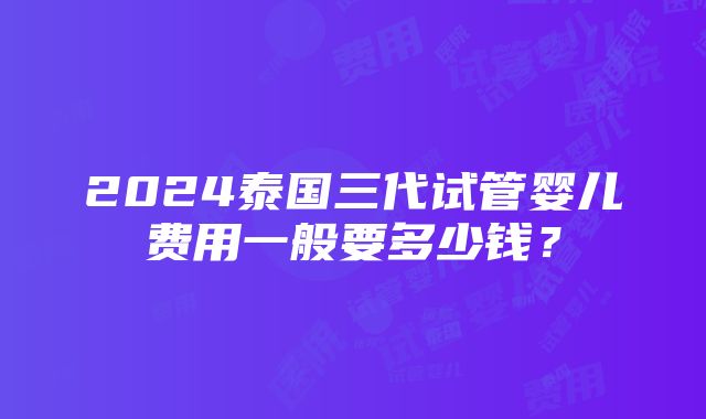 2024泰国三代试管婴儿费用一般要多少钱？