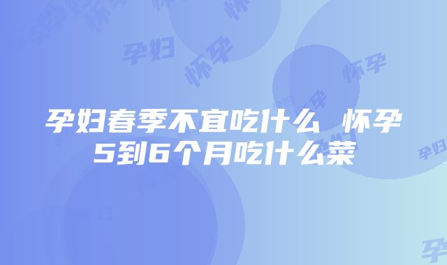 孕妇春季不宜吃什么 怀孕5到6个月吃什么菜