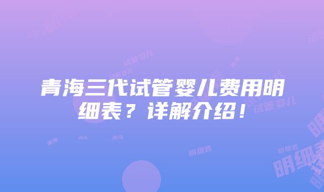 青海三代试管婴儿费用明细表？详解介绍！