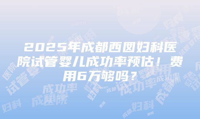 2025年成都西囡妇科医院试管婴儿成功率预估！费用6万够吗？