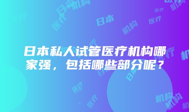 日本私人试管医疗机构哪家强，包括哪些部分呢？