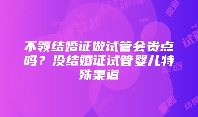 不领结婚证做试管会贵点吗？没结婚证试管婴儿特殊渠道