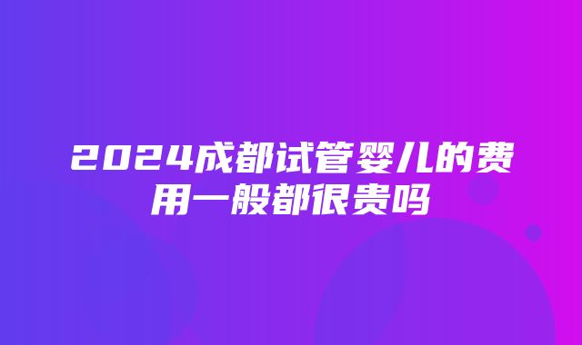 2024成都试管婴儿的费用一般都很贵吗