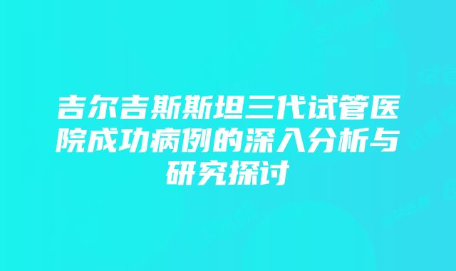 吉尔吉斯斯坦三代试管医院成功病例的深入分析与研究探讨