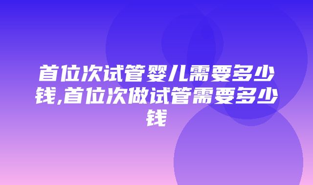 首位次试管婴儿需要多少钱,首位次做试管需要多少钱