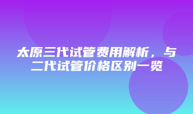 太原三代试管费用解析，与二代试管价格区别一览