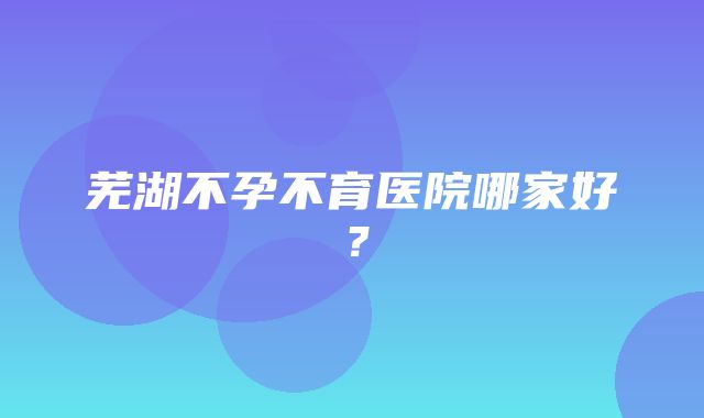 芜湖不孕不育医院哪家好？