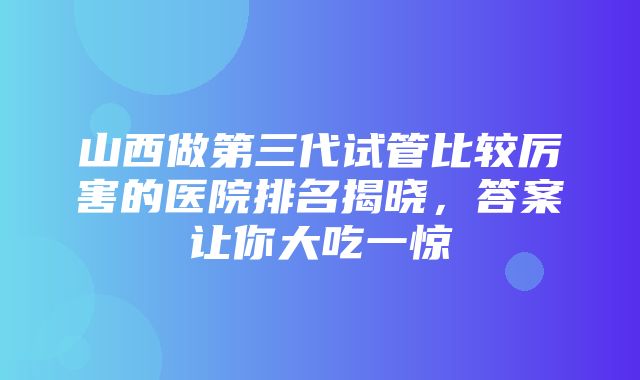 山西做第三代试管比较厉害的医院排名揭晓，答案让你大吃一惊