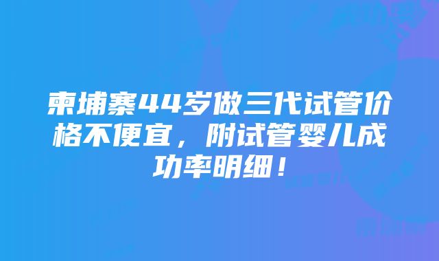 柬埔寨44岁做三代试管价格不便宜，附试管婴儿成功率明细！