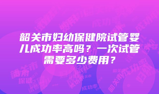 韶关市妇幼保健院试管婴儿成功率高吗？一次试管需要多少费用？