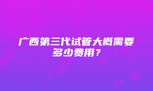 广西第三代试管大概需要多少费用？