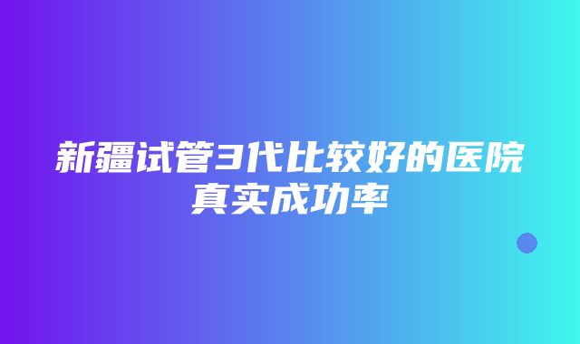 新疆试管3代比较好的医院真实成功率