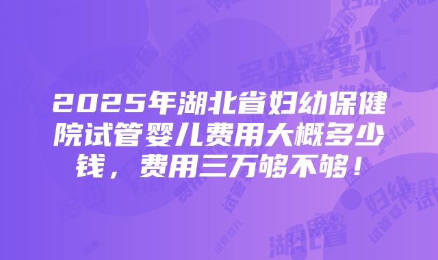 2025年湖北省妇幼保健院试管婴儿费用大概多少钱，费用三万够不够！