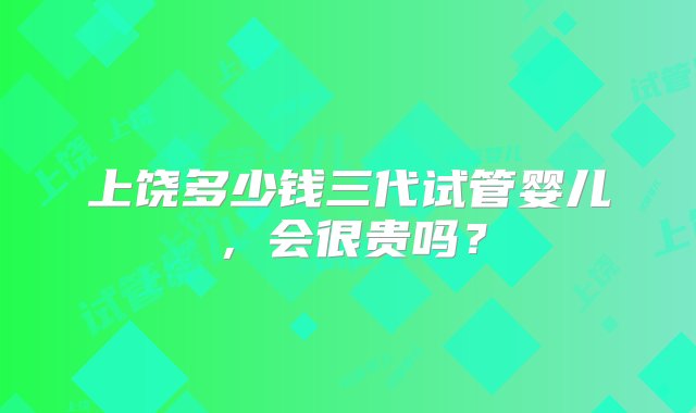 上饶多少钱三代试管婴儿，会很贵吗？