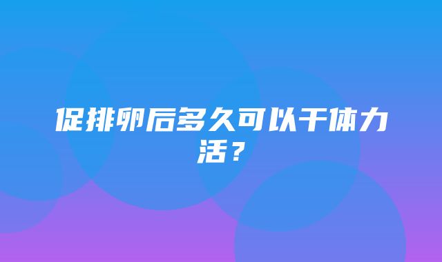 促排卵后多久可以干体力活？