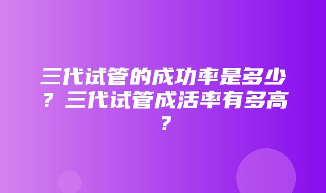 三代试管的成功率是多少？三代试管成活率有多高？