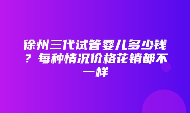 徐州三代试管婴儿多少钱？每种情况价格花销都不一样