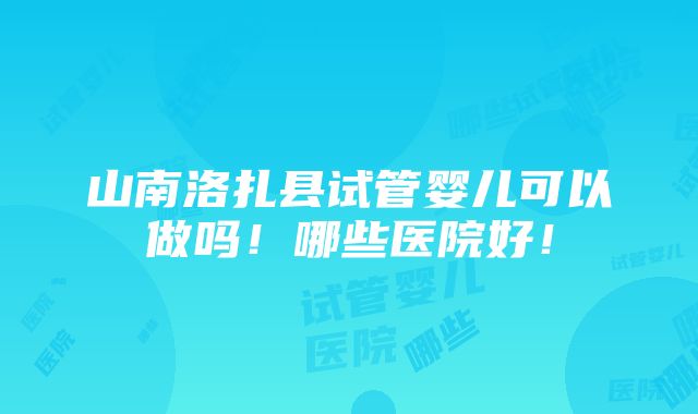 山南洛扎县试管婴儿可以做吗！哪些医院好！