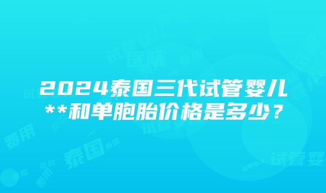 2024泰国三代试管婴儿**和单胞胎价格是多少？