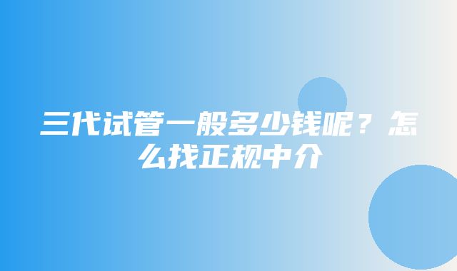 三代试管一般多少钱呢？怎么找正规中介