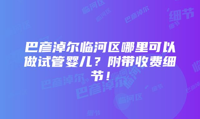 巴彦淖尔临河区哪里可以做试管婴儿？附带收费细节！