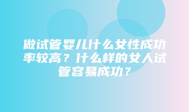 做试管婴儿什么女性成功率较高？什么样的女人试管容易成功？