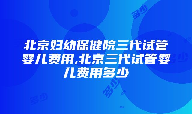 北京妇幼保健院三代试管婴儿费用,北京三代试管婴儿费用多少