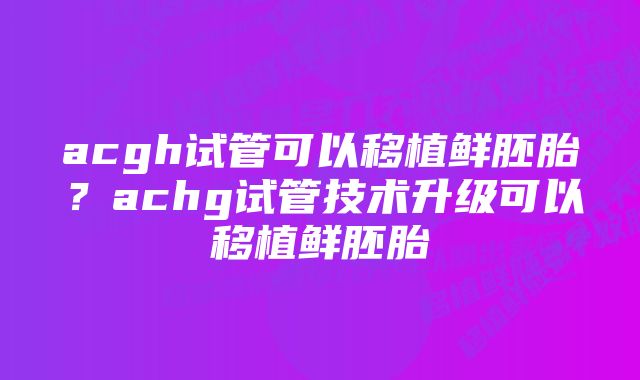 acgh试管可以移植鲜胚胎？achg试管技术升级可以移植鲜胚胎