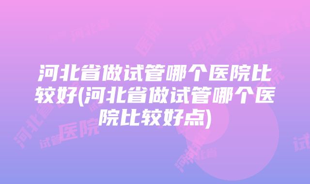 河北省做试管哪个医院比较好(河北省做试管哪个医院比较好点)