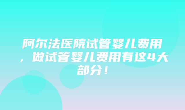 阿尔法医院试管婴儿费用，做试管婴儿费用有这4大部分！