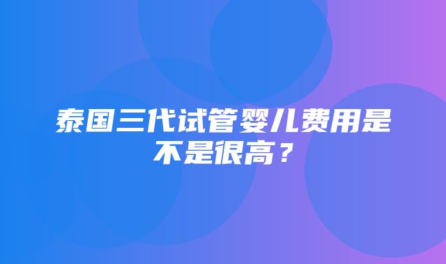 泰国三代试管婴儿费用是不是很高？