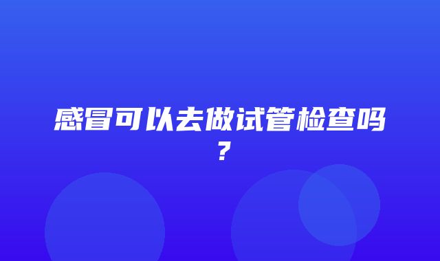 感冒可以去做试管检查吗？