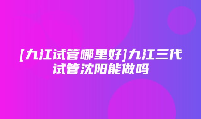 [九江试管哪里好]九江三代试管沈阳能做吗