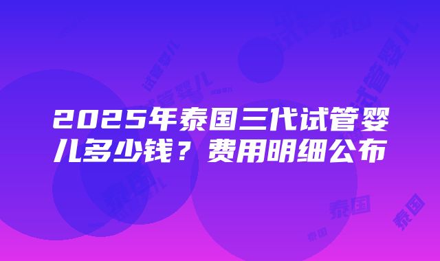 2025年泰国三代试管婴儿多少钱？费用明细公布