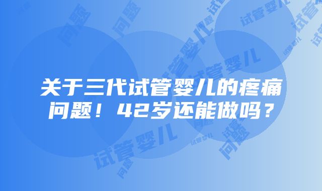 关于三代试管婴儿的疼痛问题！42岁还能做吗？