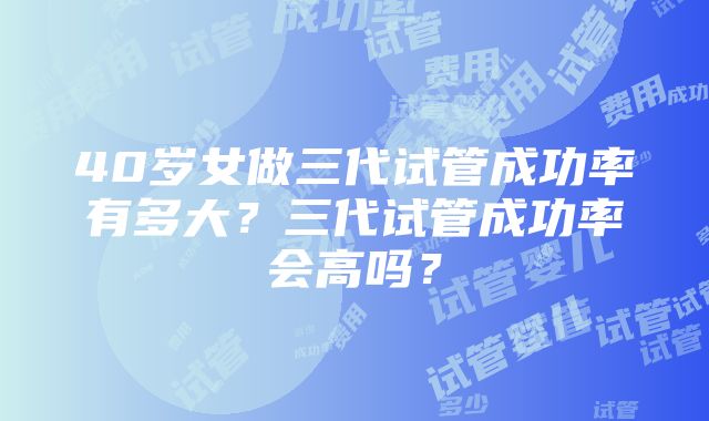 40岁女做三代试管成功率有多大？三代试管成功率会高吗？