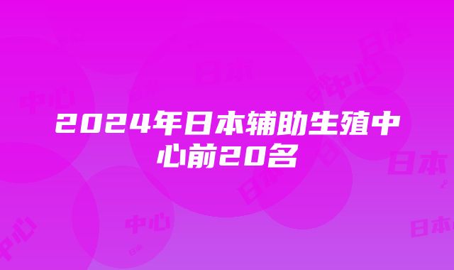 2024年日本辅助生殖中心前20名