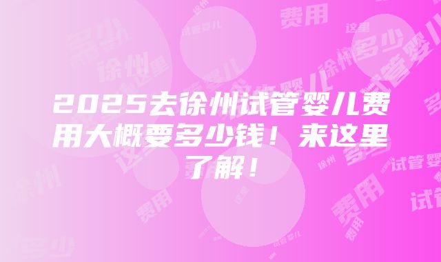 2025去徐州试管婴儿费用大概要多少钱！来这里了解！