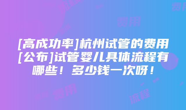 [高成功率]杭州试管的费用[公布]试管婴儿具体流程有哪些！多少钱一次呀！