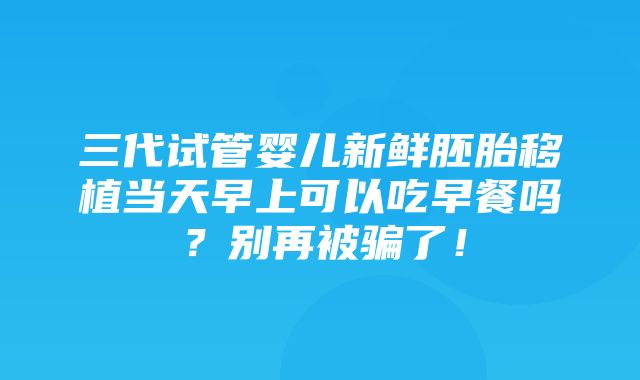 三代试管婴儿新鲜胚胎移植当天早上可以吃早餐吗？别再被骗了！