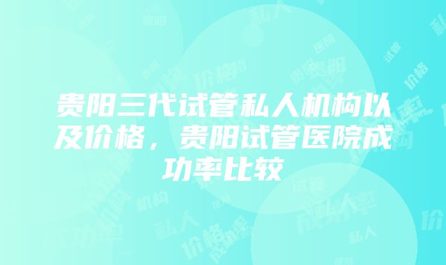 贵阳三代试管私人机构以及价格，贵阳试管医院成功率比较