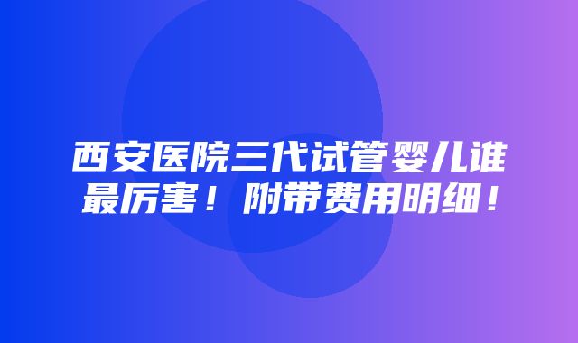 西安医院三代试管婴儿谁最厉害！附带费用明细！