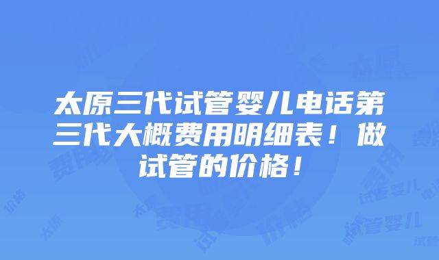 太原三代试管婴儿电话第三代大概费用明细表！做试管的价格！