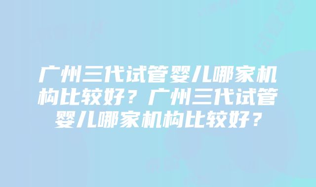 广州三代试管婴儿哪家机构比较好？广州三代试管婴儿哪家机构比较好？