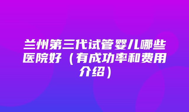 兰州第三代试管婴儿哪些医院好（有成功率和费用介绍）