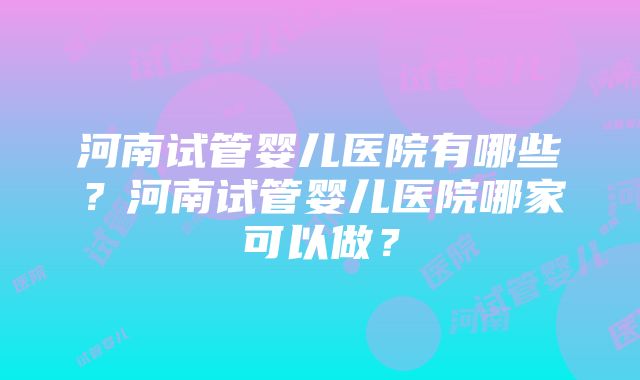 河南试管婴儿医院有哪些？河南试管婴儿医院哪家可以做？