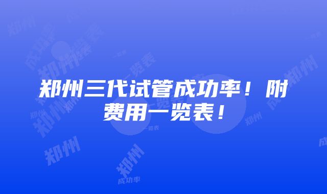 郑州三代试管成功率！附费用一览表！