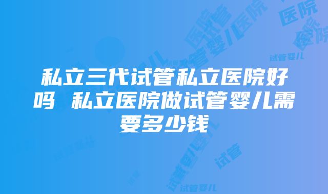 私立三代试管私立医院好吗 私立医院做试管婴儿需要多少钱