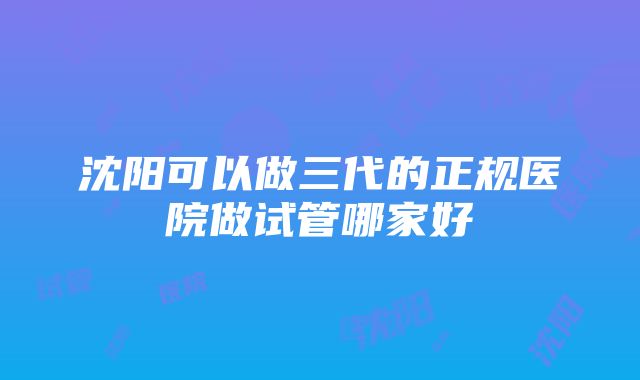 沈阳可以做三代的正规医院做试管哪家好