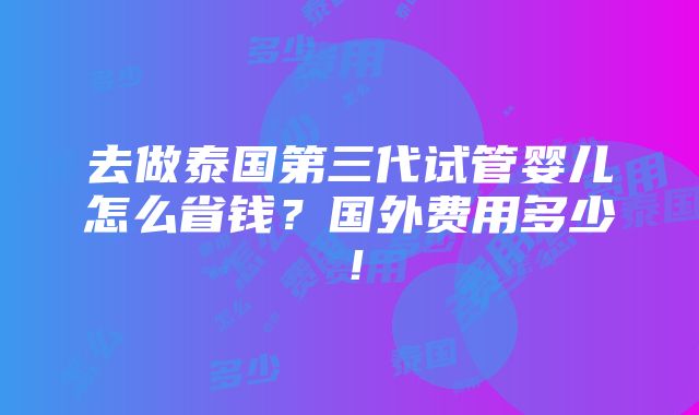 去做泰国第三代试管婴儿怎么省钱？国外费用多少！